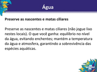 Água 
Preserve as nascentes e matas ciliares 
Preserve as nascentes e matas ciliares (não jogue lixo 
nestes locais). O que você ganha: equilíbrio no nível 
da água, evitando enchentes; mantém a temperatura 
da água e atmosfera, garantindo a sobrevivência das 
espécies aquáticas. 
 