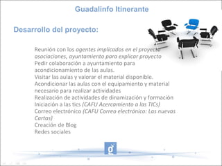 Guadalinfo Itinerante

Desarrollo del proyecto:

     Reunión con los agentes implicados en el proyecto
     asociaciones, ayuntamiento para explicar proyecto
     Pedir colaboración a ayuntamiento para
     acondicionamiento de las aulas.
     Visitar las aulas y valorar el material disponible.
     Acondicionar las aulas con el equipamiento y material
     necesario para realizar actividades
     Realización de actividades de dinamización y formación
     Iniciación a las tics (CAFU Acercamiento a las TICs)
     Correo electrónico (CAFU Correo electrónico: Las nuevas
     Cartas)
     Creación de Blog
     Redes sociales
 