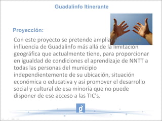 Guadalinfo Itinerante



Proyección:
Con este proyecto se pretende ampliar el radio de
influencia de Guadalinfo más allá de la limitación
geográfica que actualmente tiene, para proporcionar
en igualdad de condiciones el aprendizaje de NNTT a
todas las personas del municipio
independientemente de su ubicación, situación
económica o educativa y así promover el desarrollo
social y cultural de esa minoría que no puede
disponer de ese acceso a las TIC's.
 