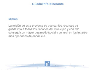 Guadalinfo Itinerante



Misión

La misión de este proyecto es acercar los recursos de
guadalinfo a todos los rincones del municipio y con ello
conseguir un mayor desarrollo social y cultural en los lugares
más apartados de andalucía.
 