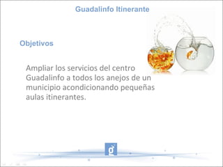 Guadalinfo Itinerante



Objetivos


 Ampliar los servicios del centro
 Guadalinfo a todos los anejos de un
 municipio acondicionando pequeñas
 aulas itinerantes.
 