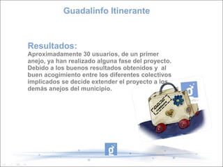 Guadalinfo Itinerante



Resultados:
Aproximadamente 30 usuarios, de un primer
anejo, ya han realizado alguna fase del proyecto.
Debido a los buenos resultados obtenidos y al
buen acogimiento entre los diferentes colectivos
implicados se decide extender el proyecto a los
demás anejos del municipio.
 