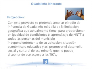 Guadalinfo Itinerante



Proyección:
Con este proyecto se pretende ampliar el radio de
influencia de Guadalinfo más allá de la limitación
geográfica que actualmente tiene, para proporcionar
en igualdad de condiciones el aprendizaje de NNTT a
todas las personas del municipio
independientemente de su ubicación, situación
económica o educativa y así promover el desarrollo
social y cultural de esa minoría que no puede
disponer de ese acceso a las TIC's.
 