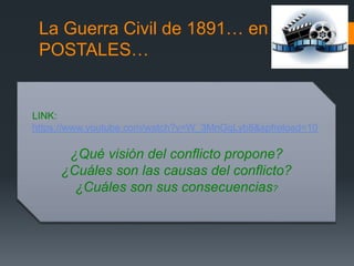 La Guerra Civil de 1891… en
POSTALES…
LINK:
https://www.youtube.com/watch?v=W_3MnGqLyb8&spfreload=10
¿Qué visión del conflicto propone?
¿Cuáles son las causas del conflicto?
¿Cuáles son sus consecuencias?
 