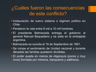 ¿Cuáles fueron las consecuencias
de este conflicto?
 Instauración de nuevo sistema o régimen político en
Chile.
 Perdieron la vida entre 6 mil a 10 mil hombres.
 El presidente Balmaceda entrega el gobierno al
general Manuel Baquedano y se asila en la embajada
argentina.
 Balmaceda se suicida el 19 de Septiembre de 1891.
 Se rompe el sentimiento de Unidad nacional y durante
décadas las familias quedaron divididas.
 El poder queda en manos de oligarquía (pocos y muy
ricos) formada por mineros, banqueros y salitreros.
 