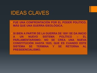 IDEAS CLAVES
 FUE UNA CONFRONTACIÓN POR EL PODER POLÍTICO,
MÁS QUE UNA GUERRA IDEOLÓGICA.
 SI BIEN A PARTIR DE LA GUERRA DE 1891 SE DA INICIO
A UN NUEVO SISTEMA POLÍTICO – EL
PARLAMENTARISMO- NO SE CREA UNA NUEVA
CONSTITUCIÓN HASTA 1925, QUE ES CUANDO ESTE
SISTEMA SE TERMINA Y SE RETORNA AL
PRESIDENCIALISMO.
 
