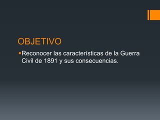 OBJETIVO
Reconocer las características de la Guerra
Civil de 1891 y sus consecuencias.
 