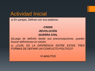 Actividad Inicial
a) En parejas, Definan con sus palabras:
-CRISIS
-REVOLUCIÓN
-GUERRA CIVIL
b)Luego de definirlo desde sus preconcepciones, pueden
buscar definiciones en celular.
c) ¿CUÁL ES LA DIFERENCIA ENTRE ESTAS TRES
FORMAS DE DEFINIR UN CONFLICTO POLÍTICO?
10 MINUTOS
 