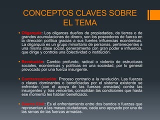 CONCEPTOS CLAVES SOBRE
EL TEMA
 Oligarquía: Los oligarcas dueños de propiedades, de tierras o de
grandes acumulaciones de dinero, son los poseedores de fuerza en
la dirección política gracias a sus fuertes influencias económicas.
La oligarquía es un grupo minoritario de personas, pertenecientes a
una misma clase social, generalmente con gran poder e influencia,
que dirige y controla una colectividad o institución.
 Revolución: Cambio profundo, radical o violento de estructuras
sociales, económicas y políticas en una sociedad, por lo general
provocado por una fuerza insurgente.
 Contrarrevolución: Proceso contrario a la revolución. Las fuerzas
o clases dominantes o beneficiadas por el sistema existente se
enfrentan (con el apoyo de las fuerzas armadas) contra las
insurgentes y, tras vencerlas, consolidan las condiciones que hasta
ese momento les habían beneficiado.
 Guerra Civil: Es el enfrentamiento entre dos bandos o fuerzas que
representan a las masas ciudadanas, cada uno apoyado por una de
las ramas de las fuerzas armadas.
 