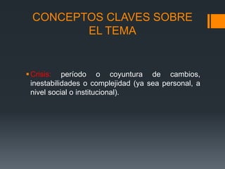 Crisis: período o coyuntura de cambios,
inestabilidades o complejidad (ya sea personal, a
nivel social o institucional).
CONCEPTOS CLAVES SOBRE
EL TEMA
 
