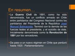 En resumen…
La Guerra Civil de 1891, como ha sido
denominada, fue un conflicto armado en Chile
entre partidarios del Congreso Nacional contra los
partidarios del Presidente de la República José
Manuel Balmaceda. Terminó con la derrota de las
fuerzas leales al presidente, y el suicidio de éste.
Inicialmente denominada como la Revolución de
1891 por los vencedores.
Da paso a un nuevo régimen en Chile que perduró
hasta 1925 : Parlamentarismo
 