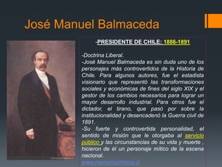 José Manuel Balmaceda
-PRESIDENTE DE CHILE: 1886-1891
-Doctrina Liberal.
-José Manuel Balmaceda es sin duda uno de los
personajes más controvertidos de la Historia de
Chile. Para algunos autores, fue el estadista
visionario que representó las transformaciones
sociales y económicas de fines del siglo XIX y el
gestor de los cambios necesarios para lograr un
mayor desarrollo industrial. Para otros fue el
dictador, el tirano, que pasó por sobre la
institucionalidad y desencadenó la Guerra civil de
1891.
-Su fuerte y controvertida personalidad, el
sentido de misión que le otorgaba al servicio
público y las circunstancias de su vida y muerte ,
hicieron de él un personaje mítico de la escena
nacional.
www.memoriachilena.cl
 