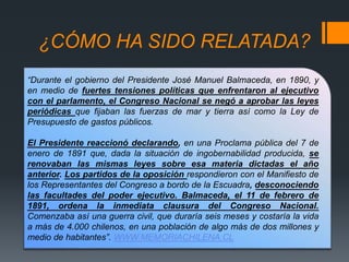 ¿CÓMO HA SIDO RELATADA?
“Durante el gobierno del Presidente José Manuel Balmaceda, en 1890, y
en medio de fuertes tensiones políticas que enfrentaron al ejecutivo
con el parlamento, el Congreso Nacional se negó a aprobar las leyes
periódicas que fijaban las fuerzas de mar y tierra así como la Ley de
Presupuesto de gastos públicos.
El Presidente reaccionó declarando, en una Proclama pública del 7 de
enero de 1891 que, dada la situación de ingobernabilidad producida, se
renovaban las mismas leyes sobre esa materia dictadas el año
anterior. Los partidos de la oposición respondieron con el Manifiesto de
los Representantes del Congreso a bordo de la Escuadra, desconociendo
las facultades del poder ejecutivo. Balmaceda, el 11 de febrero de
1891, ordena la inmediata clausura del Congreso Nacional.
Comenzaba así una guerra civil, que duraría seis meses y costaría la vida
a más de 4.000 chilenos, en una población de algo más de dos millones y
medio de habitantes”. WWW.MEMORIACHILENA.CL
 