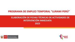 ELABORACIÓN DE FICHAS TÉCNICAS DE ACTIVIDADES DE
INTERVENCIÓN INMEDIATA
2023
PROGRAMA DE EMPLEO TEMPORAL “LURAWI PERÚ”
 