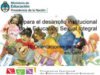 Guía para el desarrollo institucional
de la Educación Sexual Integral
10 Orientaciones para las
escuelas
 