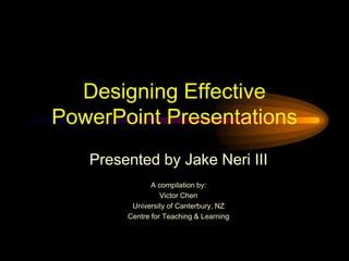 Designing Effective
PowerPoint Presentations
Presented by Jake Neri III
A compilation by:
Victor Chen
University of Canterbury, NZ
Centre for Teaching & Learning
 