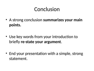 Conclusion
• A strong conclusion summarizes your main
points.
• Use key words from your introduction to
briefly re-state your argument.
• End your presentation with a simple, strong
statement.
 