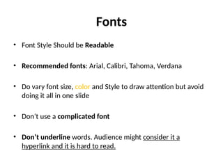 Fonts
• Font Style Should be Readable
• Recommended fonts: Arial, Calibri, Tahoma, Verdana
• Do vary font size, color and Style to draw attention but avoid
doing it all in one slide
• Don’t use a complicated font
• Don’t underline words. Audience might consider it a
hyperlink and it is hard to read.
 