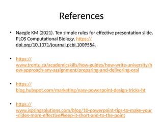 References
• Naegle KM (2021). Ten simple rules for effective presentation slide.
PLOS Computational Biology. https://
doi.org/10.1371/journal.pcbi.1009554.
• https://
www.trentu.ca/academicskills/how-guides/how-write-university/h
ow-approach-any-assignment/preparing-and-delivering-oral
• https://
blog.hubspot.com/marketing/easy-powerpoint-design-tricks-ht
• https://
www.ispringsolutions.com/blog/10-powerpoint-tips-to-make-your
-slides-more-effective#keep-it-short-and-to-the-point
 