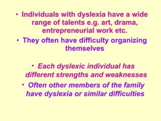 • Individuals with dyslexia have a wide
     range of talents e.g. art, drama,
        entrepreneurial work etc.
• They often have difficulty organizing
               themselves

    • Each dyslexic individual has
  different strengths and weaknesses
 • Often other members of the family
  have dyslexia or similar difficulties
 