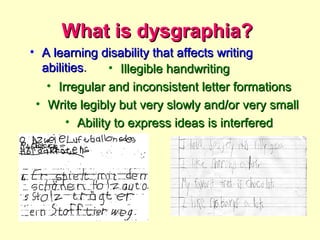What is dysgraphia?
• A learning disability that affects writing
  abilities.    • Illegible handwriting
   • Irregular and inconsistent letter formations
 • Write legibly but very slowly and/or very small
       • Ability to express ideas is interfered
 