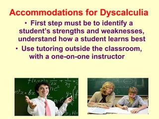 Accommodations for Dyscalculia
    • First step must be to identify a
  student’s strengths and weaknesses,
  understand how a student learns best
 • Use tutoring outside the classroom,
      with a one-on-one instructor
 