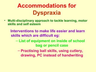 Accommodations for
            Dyspraxia
• Multi-disciplinary approach to tackle learning, motor
  skills and self esteem

    Interventions to make life easier and learn
    skills which are difficult eg:
       – List of equipment on inside of school
                    bag or pencil case
         – Practising ball skills, using cutlery,
           drawing, PC instead of handwriting
 