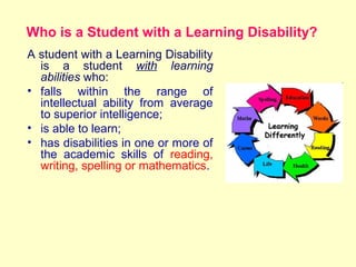 Who is a Student with a Learning Disability?
    A student with a Learning Disability
      is a student with learning
      abilities who:
    • falls within the range of
      intellectual ability from average
      to superior intelligence;
    • is able to learn;
    • has disabilities in one or more of
      the academic skills of reading,
      writing, spelling or mathematics.
 