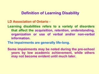 Definition of Learning Disability

    LD Association of Ontario -
    Learning disabilities refers to a variety of disorders
      that affect the acquisition, retention, understanding,
      organization or use of verbal and/or non-verbal
 
      information.
    The impairments are generally life-long.
    Some impairments may be noted during the pre-school
      years by low academic achievement, while others
      may not become evident until much later.
 