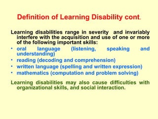 Definition of Learning Disability cont .

    Learning disabilities range in severity and invariably
      interfere with the acquisition and use of one or more
      of the following important skills:
    • oral     language     (listening,    speaking     and
      understanding)
    • reading (decoding and comprehension)
 
    • written language (spelling and written expression)
    • mathematics (computation and problem solving)
    Learning disabilities may also cause difficulties with
      organizational skills, and social interaction.
 