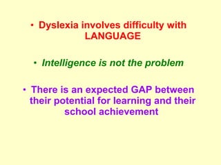 • Dyslexia involves difficulty with
             LANGUAGE

  • Intelligence is not the problem

• There is an expected GAP between
  their potential for learning and their
          school achievement
 