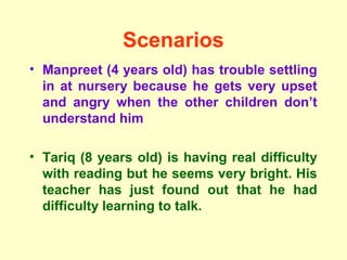 Scenarios
• Manpreet (4 years old) has trouble settling
  in at nursery because he gets very upset
  and angry when the other children don’t
  understand him

• Tariq (8 years old) is having real difficulty
  with reading but he seems very bright. His
  teacher has just found out that he had
  difficulty learning to talk.
 
