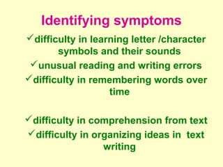 Identifying symptoms
difficulty in learning letter /character
       symbols and their sounds
 unusual reading and writing errors
difficulty in remembering words over
                   time

difficulty in comprehension from text
difficulty in organizing ideas in text
                 writing
 