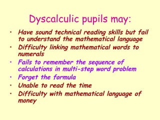 Dyscalculic pupils may:
• Have sound technical reading skills but fail
  to understand the mathematical language
• Difficulty linking mathematical words to
  numerals
• Fails to remember the sequence of
  calculations in multi-step word problem
• Forget the formula
• Unable to read the time
• Difficulty with mathematical language of
  money
 