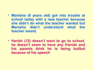 • Manisha (6 years old) got into trouble at
  school today with a new teacher because
  she didn’t do what the teacher wanted but
  Manisha didn’t understand what the
  teacher meant.

• Harish (12) doesn’t want to go to school,
  he doesn’t seem to have any friends and
  his parents think he is being bullied
  because of his speech
 