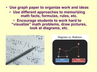 • Use graph paper to organize work and ideas
  • Use different approaches to memorizing
        math facts, formulas, rules, etc.
    • Encourage students to work hard to
   “visualize” math problems, draw pictures,
              look at diagrams, etc.
 