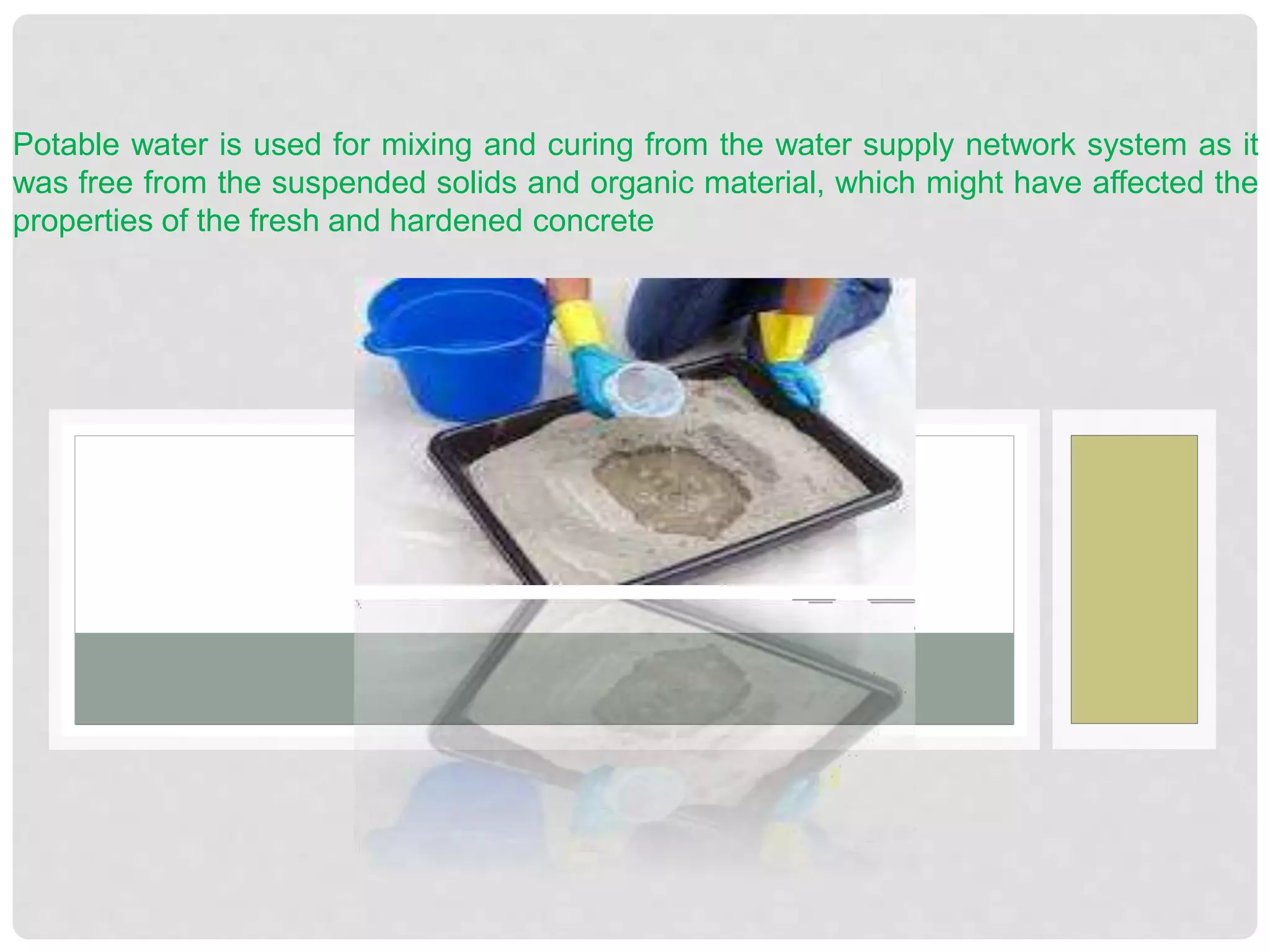 Potable water is used for mixing and curing from the water supply network system as it
was free from the suspended solids and organic material, which might have affected the
properties of the fresh and hardened concrete
 
