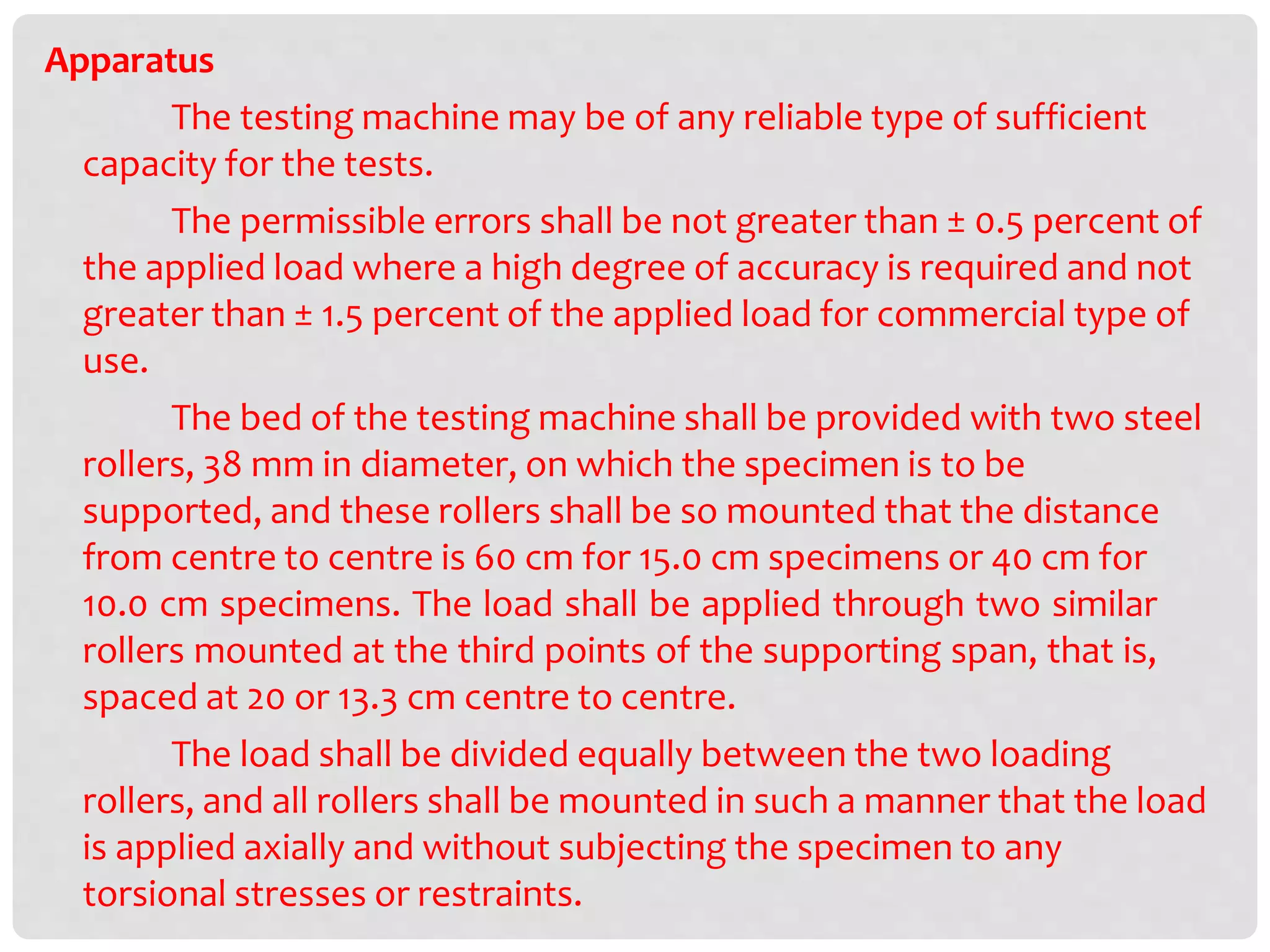 Apparatus
The testing machine may be of any reliable type of sufficient
capacity for the tests.
The permissible errors shall be not greater than ± 0.5 percent of
the applied load where a high degree of accuracy is required and not
greater than ± 1.5 percent of the applied load for commercial type of
use.
The bed of the testing machine shall be provided with two steel
rollers, 38 mm in diameter, on which the specimen is to be
supported, and these rollers shall be so mounted that the distance
from centre to centre is 60 cm for 15.0 cm specimens or 40 cm for
10.0 cm specimens. The load shall be applied through two similar
rollers mounted at the third points of the supporting span, that is,
spaced at 20 or 13.3 cm centre to centre.
The load shall be divided equally between the two loading
rollers, and all rollers shall be mounted in such a manner that the load
is applied axially and without subjecting the specimen to any
torsional stresses or restraints.
 