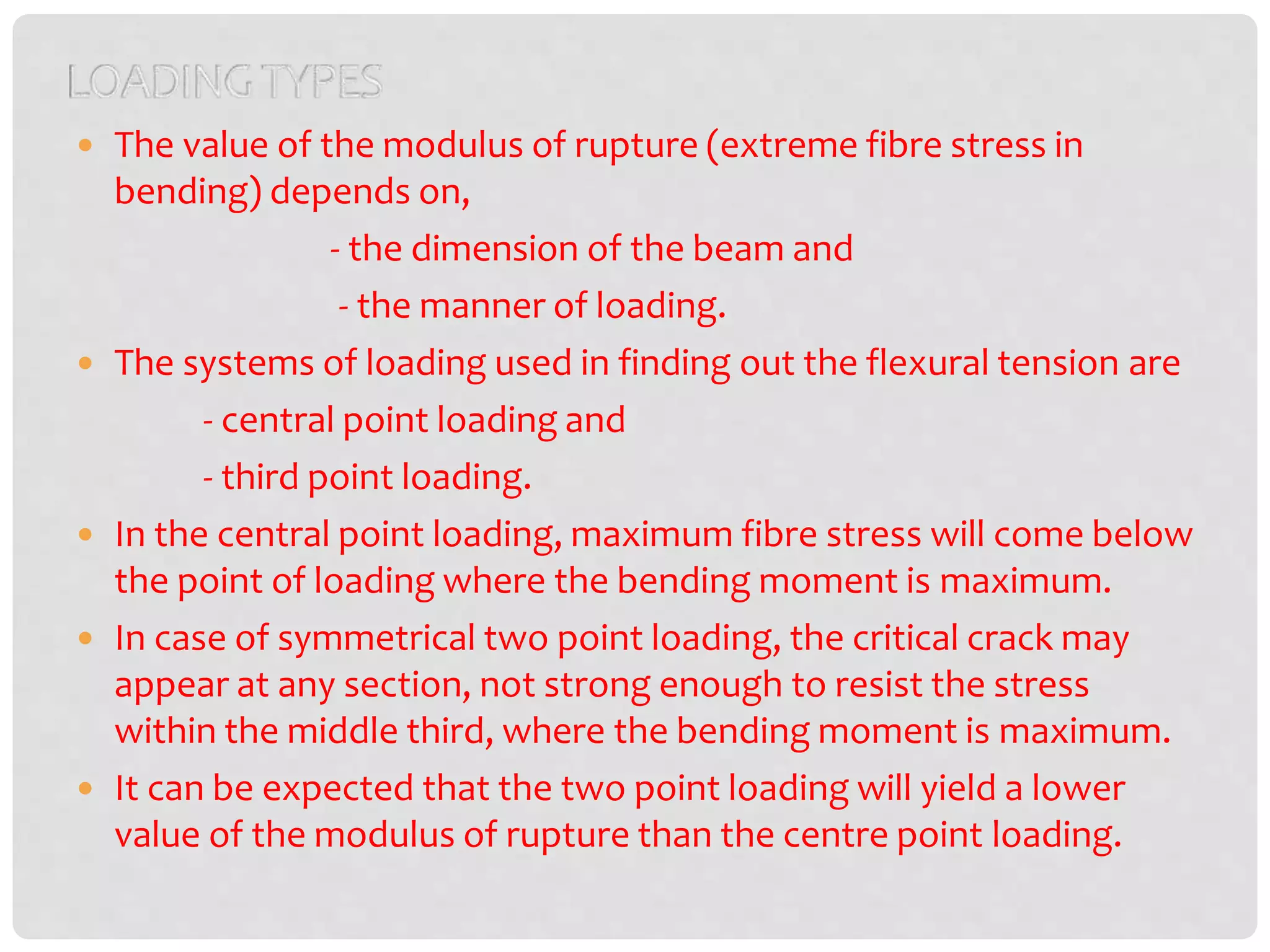  The value of the modulus of rupture (extreme fibre stress in
bending) depends on,
- the dimension of the beam and
- the manner of loading.
 The systems of loading used in finding out the flexural tension are
- central point loading and
- third point loading.
 In the central point loading, maximum fibre stress will come below
the point of loading where the bending moment is maximum.
 In case of symmetrical two point loading, the critical crack may
appear at any section, not strong enough to resist the stress
within the middle third, where the bending moment is maximum.
 It can be expected that the two point loading will yield a lower
value of the modulus of rupture than the centre point loading.
 