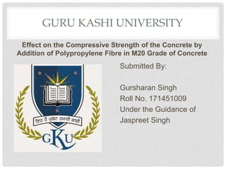 GURU KASHI UNIVERSITY
Effect on the Compressive Strength of the Concrete by
Addition of Polypropylene Fibre in M20 Grade of Concrete
Submitted By:
Gursharan Singh
Roll No. 171451009
Under the Guidance of
Jaspreet Singh
 