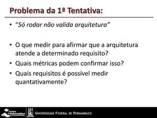 Problema da 1ª Tentativa:
• “Só rodar não valida arquitetura”
• O que medir para afirmar que a arquitetura
atende a determinado requisito?
• Quais métricas podem confirmar isso?
• Quais requisitos é possível medir
quantativamente?
 