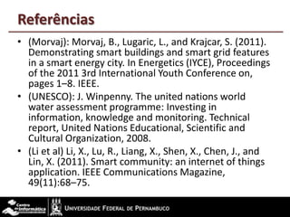 Referências
• (Morvaj): Morvaj, B., Lugaric, L., and Krajcar, S. (2011).
Demonstrating smart buildings and smart grid features
in a smart energy city. In Energetics (IYCE), Proceedings
of the 2011 3rd International Youth Conference on,
pages 1–8. IEEE.
• (UNESCO): J. Winpenny. The united nations world
water assessment programme: Investing in
information, knowledge and monitoring. Technical
report, United Nations Educational, Scientific and
Cultural Organization, 2008.
• (Li et al) Li, X., Lu, R., Liang, X., Shen, X., Chen, J., and
Lin, X. (2011). Smart community: an internet of things
application. IEEE Communications Magazine,
49(11):68–75.
 