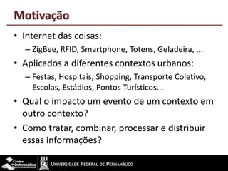 Motivação
• Internet das coisas:
– ZigBee, RFID, Smartphone, Totens, Geladeira, ....
• Aplicados a diferentes contextos urbanos:
– Festas, Hospitais, Shopping, Transporte Coletivo,
Escolas, Estádios, Pontos Turísticos...
• Qual o impacto um evento de um contexto em
outro contexto?
• Como tratar, combinar, processar e distribuir
essas informações?
 