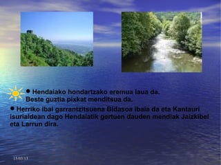 Hendaiako hondartzako eremua laua da.
     Beste guztia pixkat menditsua da.
Herriko ibai garrantzitsuena Bidasoa ibaia da eta Kantauri
isurialdean dago Hendaiatik gertuen dauden mendiak Jaizkibel
eta Larrun dira.




 15/03/13
 