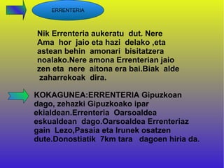 ERRENTERIA



Nik Errenteria aukeratu dut. Nere
Ama hor jaio eta hazi delako ,eta
astean behin amonari bisitatzera
noalako.Nere amona Errenterian jaio
zen eta nere aitona era bai.Biak alde
 zaharrekoak dira.

KOKAGUNEA:ERRENTERIA Gipuzkoan
dago, zehazki Gipuzkoako ipar
ekialdean.Errenteria Oarsoaldea
eskualdean dago.Oarsoaldea Errenteriaz
gain Lezo,Pasaia eta Irunek osatzen
dute.Donostiatik 7km tara dagoen hiria da.
 
