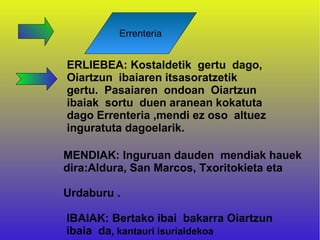 Errenteria


ERLIEBEA: Kostaldetik gertu dago,
Oiartzun ibaiaren itsasoratzetik
gertu. Pasaiaren ondoan Oiartzun
ibaiak sortu duen aranean kokatuta
dago Errenteria ,mendi ez oso altuez
inguratuta dagoelarik.

MENDIAK: Inguruan dauden mendiak hauek
dira:Aldura, San Marcos, Txoritokieta eta

Urdaburu .

IBAIAK: Bertako ibai bakarra Oiartzun
ibaia da, kantauri isurialdekoa
 