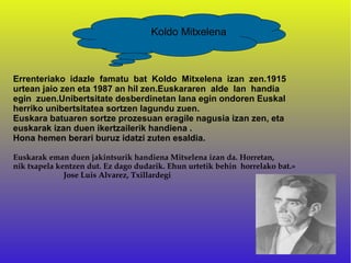 Koldo Mitxelena



Errenteriako idazle famatu bat Koldo Mitxelena izan zen.1915
urtean jaio zen eta 1987 an hil zen.Euskararen alde lan handia
egin zuen.Unibertsitate desberdinetan lana egin ondoren Euskal
herriko unibertsitatea sortzen lagundu zuen.
Euskara batuaren sortze prozesuan eragile nagusia izan zen, eta
euskarak izan duen ikertzailerik handiena .
Hona hemen berari buruz idatzi zuten esaldia.

Euskarak eman duen jakintsurik handiena Mitxelena izan da. Horretan,
nik txapela kentzen dut. Ez dago dudarik. Ehun urtetik behin horrelako bat.»
              Jose Luis Alvarez, Txillardegi
 