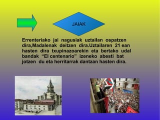 JAIAK


Errenteriako jai nagusiak uztailan ospatzen
dira,Madalenak deitzen dira.Uztailaren 21 ean
hasten dira txupinazoarekin eta bertako udal
bandak “El centenario” izeneko abesti bat
jotzen du eta herritarrak dantzan hasten dira.
 