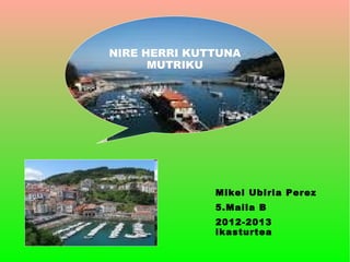 NIRE HERRI KUTTUNA
      MUTRIKU




              Mikel Ubiria Perez
              5.Maila B
              2012-2013
              ikasturtea
 