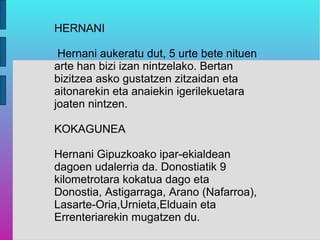 HERNANI

 Hernani aukeratu dut, 5 urte bete nituen
arte han bizi izan nintzelako. Bertan
bizitzea asko gustatzen zitzaidan eta
aitonarekin eta anaiekin igerilekuetara
joaten nintzen.

KOKAGUNEA

Hernani Gipuzkoako ipar-ekialdean
dagoen udalerria da. Donostiatik 9
kilometrotara kokatua dago eta
Donostia, Astigarraga, Arano (Nafarroa),
Lasarte-Oria,Urnieta,Elduain eta
Errenteriarekin mugatzen du.
 